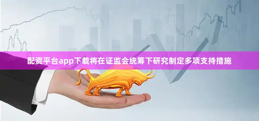 配资平台app下载将在证监会统筹下研究制定多项支持措施