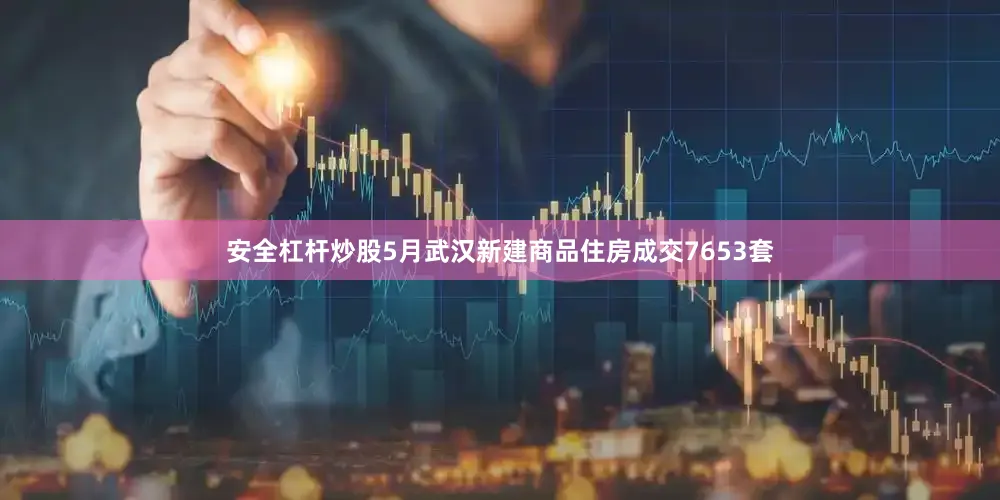 安全杠杆炒股5月武汉新建商品住房成交7653套