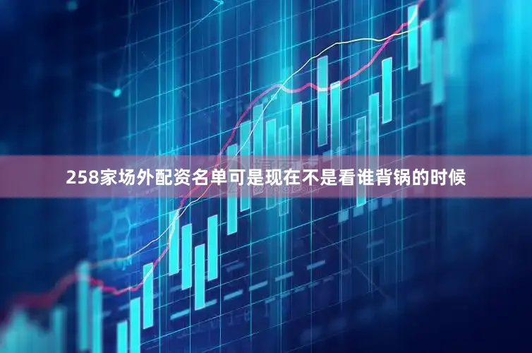 258家场外配资名单可是现在不是看谁背锅的时候
