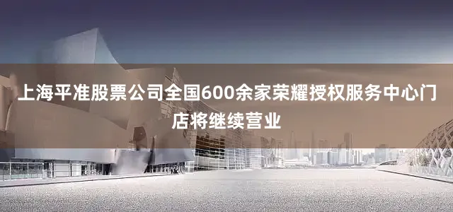 上海平准股票公司全国600余家荣耀授权服务中心门店将继续营业