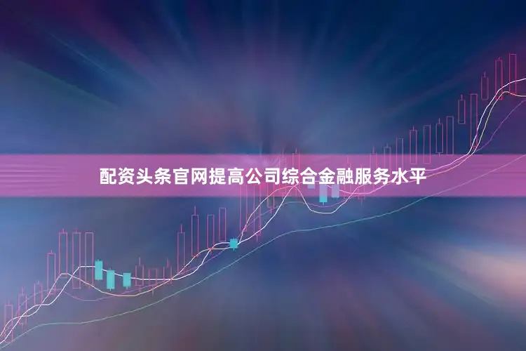配资头条官网提高公司综合金融服务水平