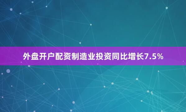 外盘开户配资制造业投资同比增长7.5%