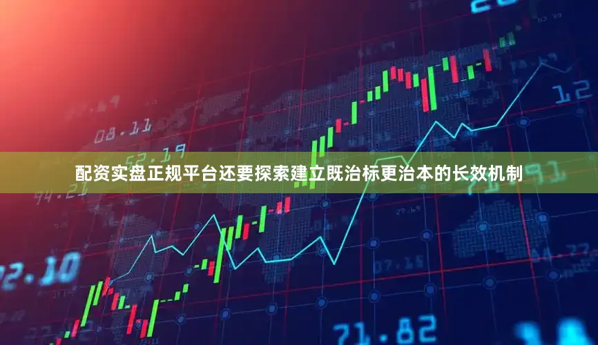 配资实盘正规平台还要探索建立既治标更治本的长效机制