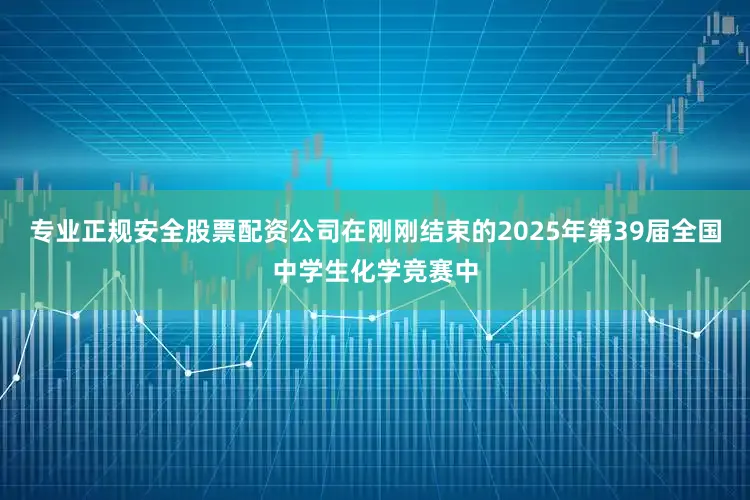 专业正规安全股票配资公司在刚刚结束的2025年第39届全国中学生化学竞赛中