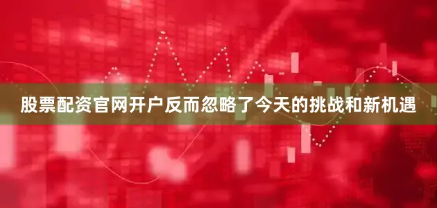 股票配资官网开户反而忽略了今天的挑战和新机遇