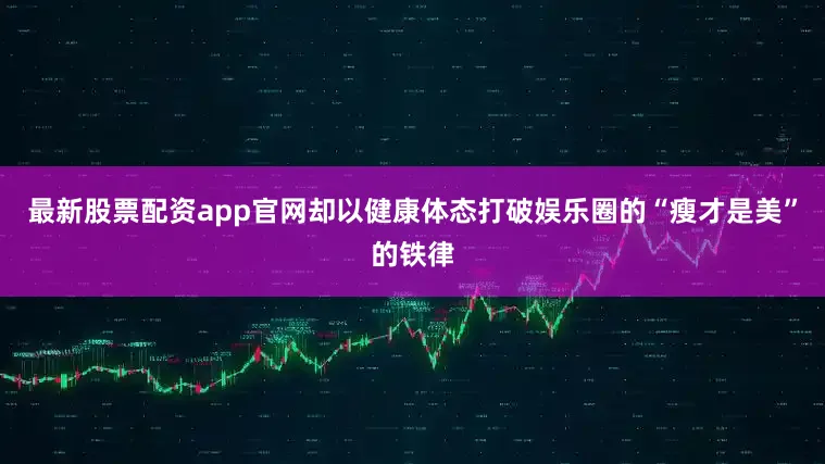 最新股票配资app官网却以健康体态打破娱乐圈的“瘦才是美”的铁律