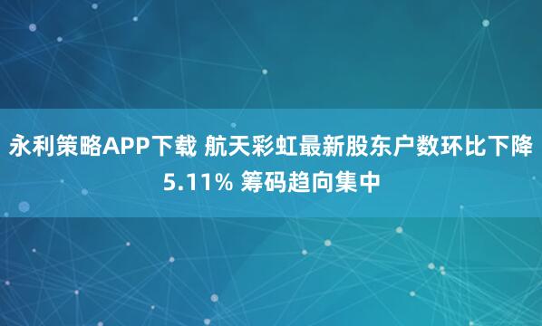 永利策略APP下载 航天彩虹最新股东户数环比下降5.11% 筹码趋向集中