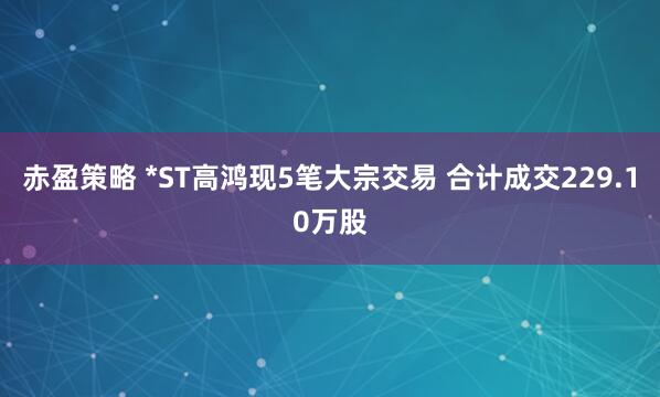赤盈策略 *ST高鸿现5笔大宗交易 合计成交229.10万股