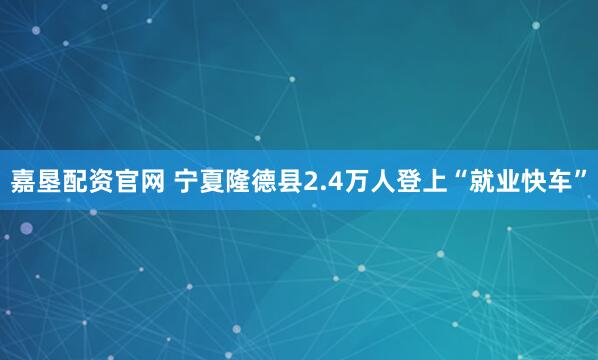 嘉垦配资官网 宁夏隆德县2.4万人登上“就业快车”