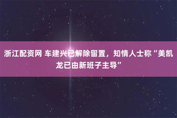 浙江配资网 车建兴已解除留置，知情人士称“美凯龙已由新班子主导”