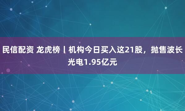 民信配资 龙虎榜丨机构今日买入这21股，抛售波长光电1.95亿元