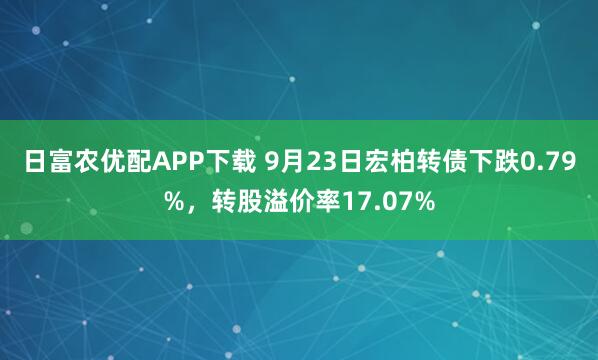 日富农优配APP下载 9月23日宏柏转债下跌0.79%，转股溢价率17.07%