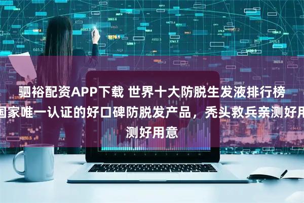 驷裕配资APP下载 世界十大防脱生发液排行榜，国家唯一认证的好口碑防脱发产品，秃头救兵亲测好用意