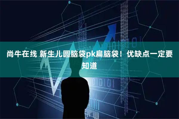 尚牛在线 新生儿圆脑袋pk扁脑袋！优缺点一定要知道