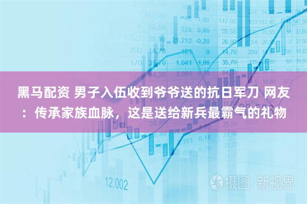 黑马配资 男子入伍收到爷爷送的抗日军刀 网友：传承家族血脉，这是送给新兵最霸气的礼物