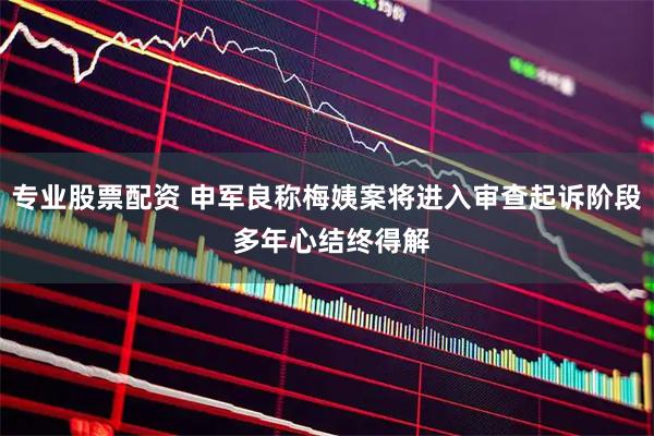 专业股票配资 申军良称梅姨案将进入审查起诉阶段 多年心结终得解