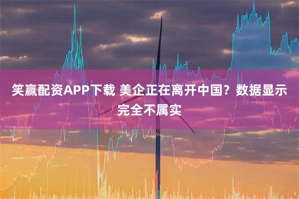 笑赢配资APP下载 美企正在离开中国？数据显示完全不属实
