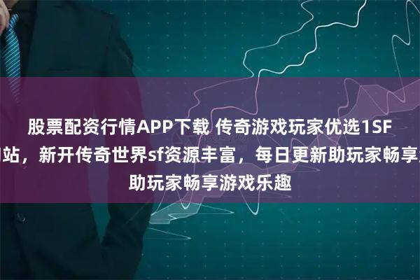股票配资行情APP下载 传奇游戏玩家优选1SF传奇查询站,新开传奇世界sf资源丰富,每日更新助玩家畅享游戏乐趣