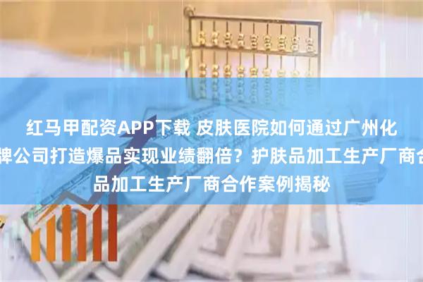红马甲配资APP下载 皮肤医院如何通过广州化妆品odm贴牌公司打造爆品实现业绩翻倍？护肤品加工生产厂商合作案例揭秘