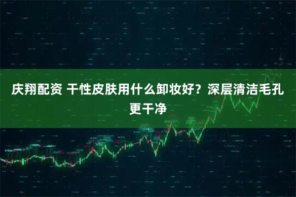 庆翔配资 干性皮肤用什么卸妆好?深层清洁毛孔更干净