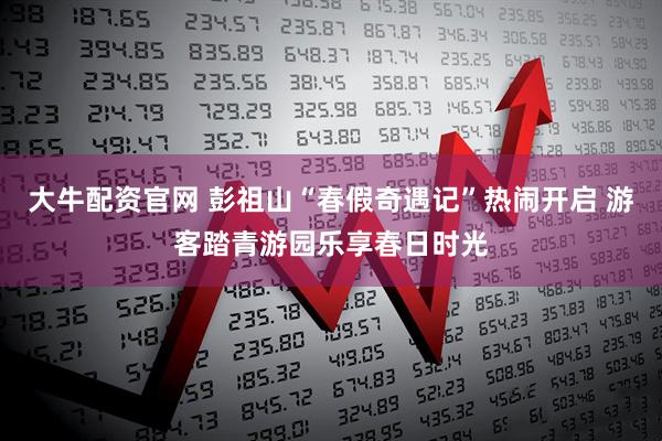 大牛配资官网 彭祖山“春假奇遇记”热闹开启 游客踏青游园乐享春日时光
