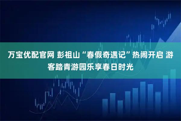 万宝优配官网 彭祖山“春假奇遇记”热闹开启 游客踏青游园乐享春日时光