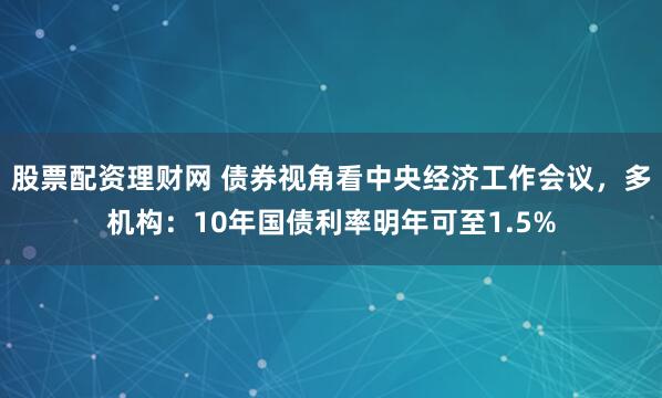 股票配资理财网 债券视角看中央经济工作会议，多机构：10年国债利率明年可至1.5%