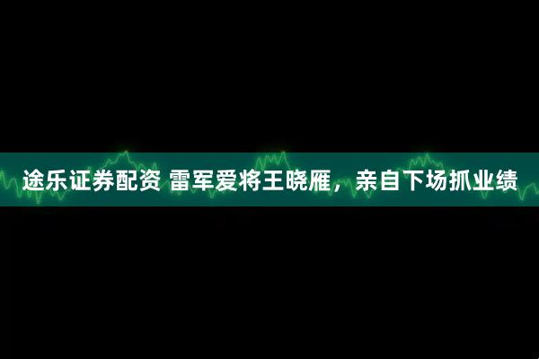 途乐证券配资 雷军爱将王晓雁，亲自下场抓业绩
