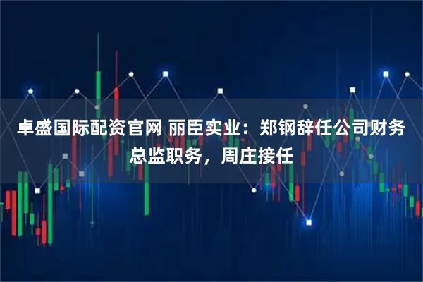 卓盛国际配资官网 丽臣实业:郑钢辞任公司财务总监职务,周庄接任