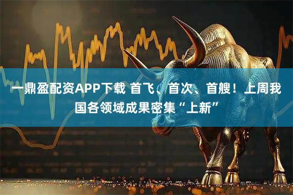 一鼎盈配资APP下载 首飞、首次、首艘！上周我国各领域成果密集“上新”