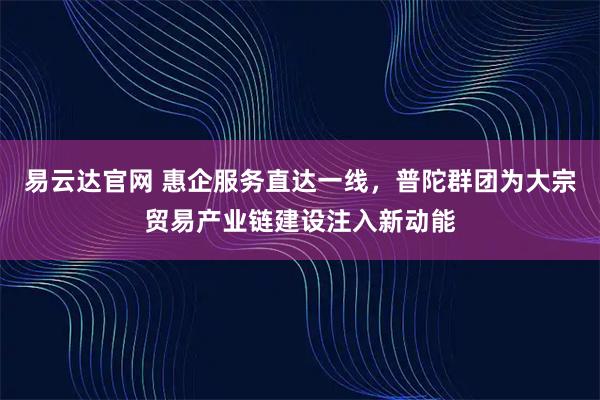 易云达官网 惠企服务直达一线，普陀群团为大宗贸易产业链建设注入新动能