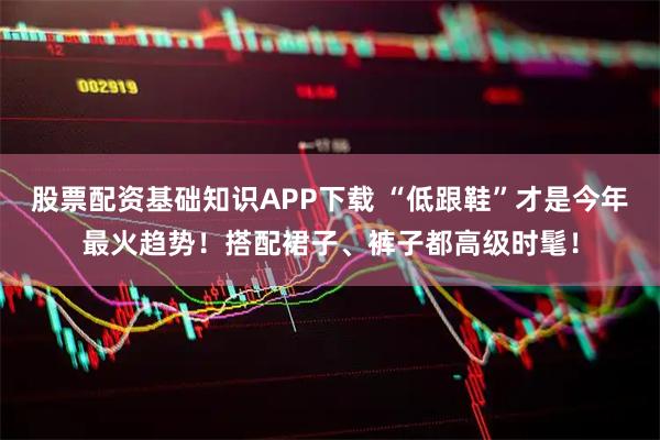 股票配资基础知识APP下载 “低跟鞋”才是今年最火趋势！搭配裙子、裤子都高级时髦！