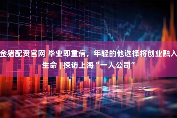 金猪配资官网 毕业即重病，年轻的他选择将创业融入生命 | 探访上海“一人公司”