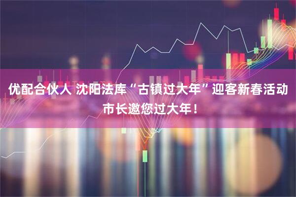 优配合伙人 沈阳法库“古镇过大年”迎客新春活动 市长邀您过大年！