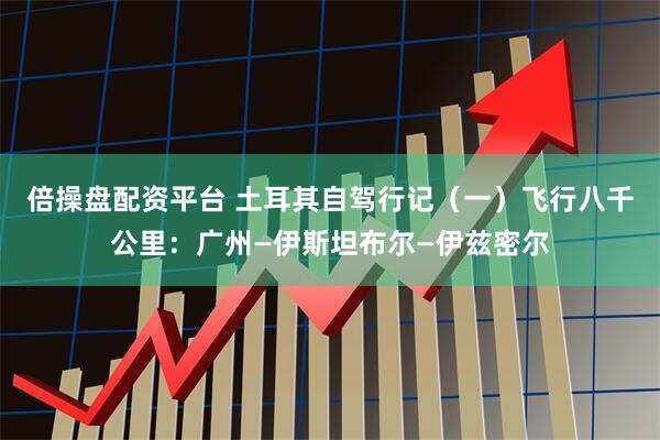 倍操盘配资平台 土耳其自驾行记（一）飞行八千公里：广州—伊斯坦布尔—伊兹密尔
