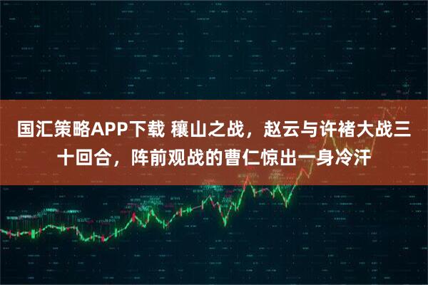 国汇策略APP下载 穰山之战，赵云与许褚大战三十回合，阵前观战的曹仁惊出一身冷汗