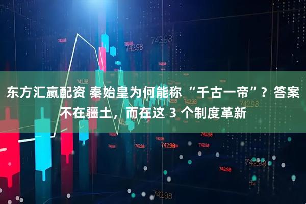 东方汇赢配资 秦始皇为何能称 “千古一帝”？答案不在疆土，而在这 3 个制度革新