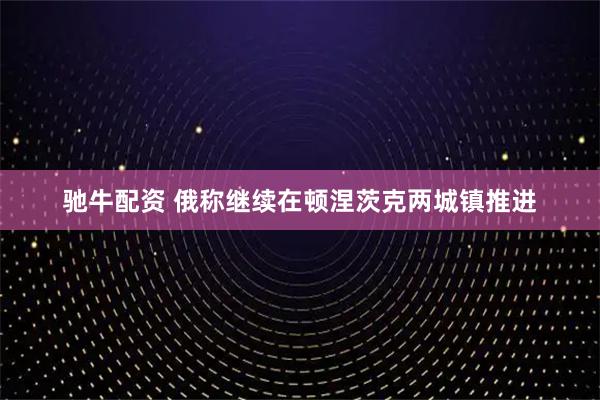 驰牛配资 俄称继续在顿涅茨克两城镇推进