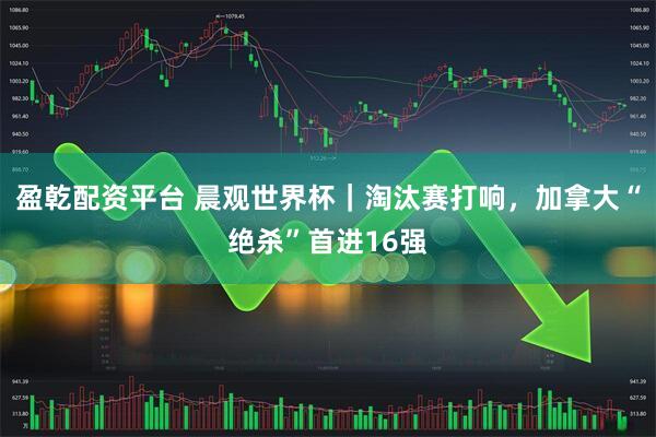 盈乾配资平台 晨观世界杯｜淘汰赛打响，加拿大“绝杀”首进16强