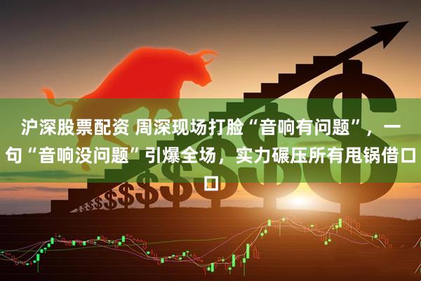 沪深股票配资 周深现场打脸“音响有问题”,一句“音响没问题”引爆全场,实力碾压所有甩锅借口